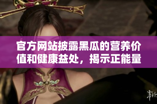 官方網站披露黑瓜的營養(yǎng)價值和健康益處，揭示正能量的來源與食物搭配建議