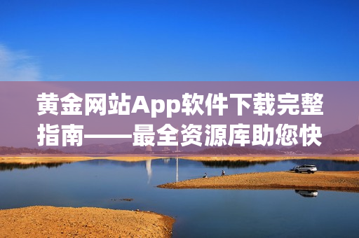 黃金網站App軟件下載完整指南——最全資源庫助您快速獲取所需軟件