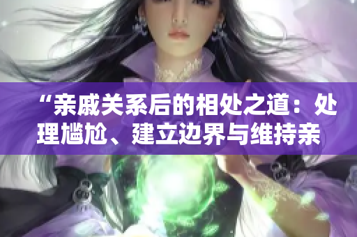 “親戚關(guān)系后的相處之道:處理尷尬、建立邊界與維持親情” “親戚關(guān)系后的相處之道:處理尷尬、建立邊界與維持親情”