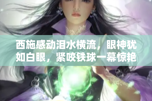 西施感動(dòng)淚水橫流，眼神猶如白眼，緊咬鐵球一幕驚艷亮相，畫面令人深思