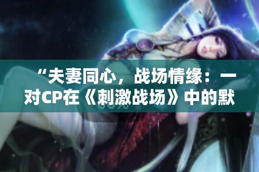 “夫妻同心,戰(zhàn)場情緣:一對CP在《刺激戰(zhàn)場》中的默契配合!” “夫妻同心,戰(zhàn)場情緣:一對CP在《刺激戰(zhàn)場》中的默契配合!”