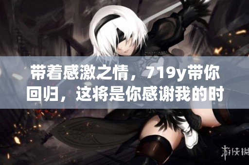 帶著感激之情，719y帶你回歸，這將是你感謝我的時(shí)刻
