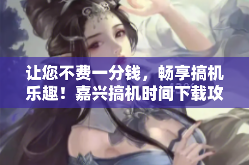 讓您不費(fèi)一分錢，暢享搞機(jī)樂趣！嘉興搞機(jī)時(shí)間下載攻略