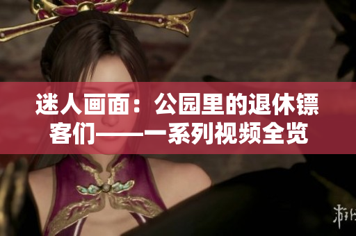 迷人畫面:公園里的退休鏢客們——一系列視頻全覽 迷人畫面:公園里的退休鏢客們——一系列視頻全覽