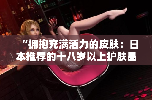“擁抱充滿活力的皮膚:日本推薦的十八歲以上護(hù)膚品精選” “擁抱充滿活力的皮膚:日本推薦的十八歲以上護(hù)膚品精選”