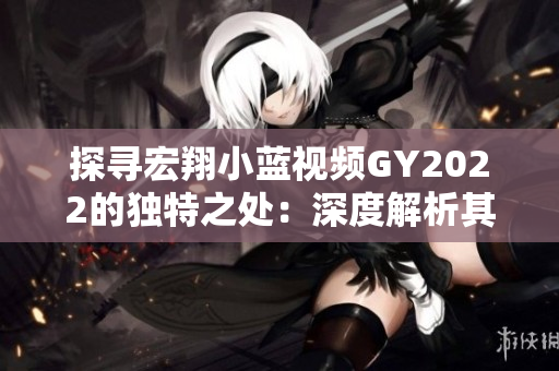 探尋宏翔小藍視頻GY2022的獨特之處:深度解析其創(chuàng)新特點與技術(shù)突破 探尋宏翔小藍視頻GY2022的獨特之處:深度解析其創(chuàng)新特點與技術(shù)突破