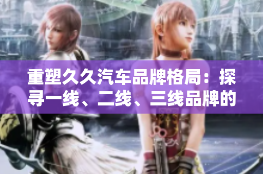 重塑久久汽車品牌格局:探尋一線、二線、三線品牌的演變路徑 重塑久久汽車品牌格局:探尋一線、二線、三線品牌的演變路徑