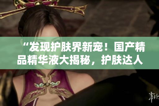 “發(fā)現(xiàn)護(hù)膚界新寵！國產(chǎn)精品精華液大揭秘，護(hù)膚達(dá)人必知的網(wǎng)站”