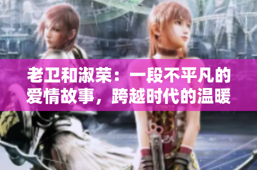 老衛(wèi)和淑榮：一段不平凡的愛情故事，跨越時(shí)代的溫暖情感