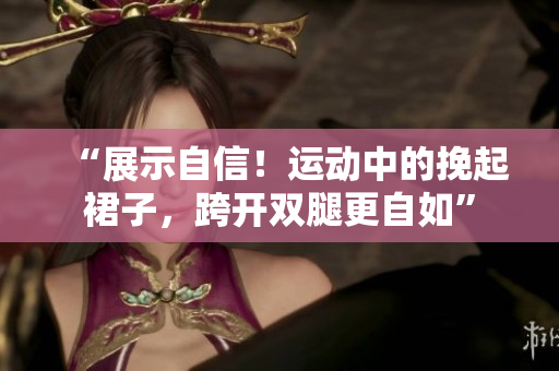 “展示自信!運動中的挽起裙子,跨開雙腿更自如” “展示自信!運動中的挽起裙子,跨開雙腿更自如”