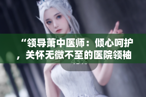 “領導蕭中醫(yī)師：傾心呵護，關懷無微不至的醫(yī)院領袖”