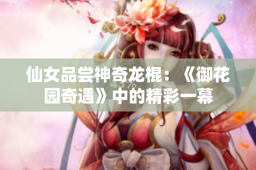 仙女品嘗神奇龍棍:《御花園奇遇》中的精彩一幕 仙女品嘗神奇龍棍:《御花園奇遇》中的精彩一幕
