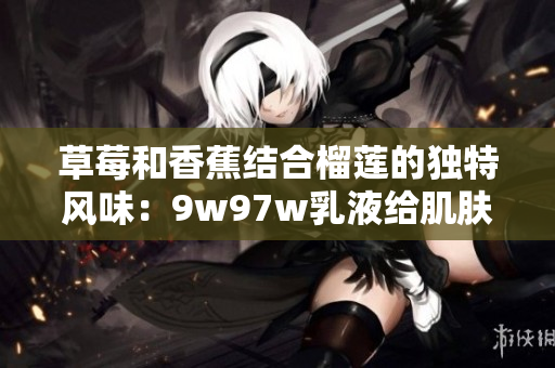 草莓和香蕉結(jié)合榴蓮的獨(dú)特風(fēng)味：9w97w乳液給肌膚帶來(lái)奇跡般的營(yíng)養(yǎng)體驗(yàn)