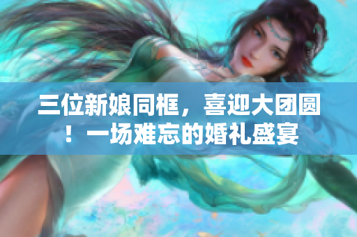 三位新娘同框,喜迎大團(tuán)圓!一場難忘的婚禮盛宴 三位新娘同框,喜迎大團(tuán)圓!一場難忘的婚禮盛宴