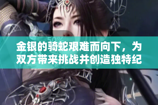 金銀的騎蛇艱難而向下，為雙方帶來挑戰(zhàn)并創(chuàng)造獨特紀念