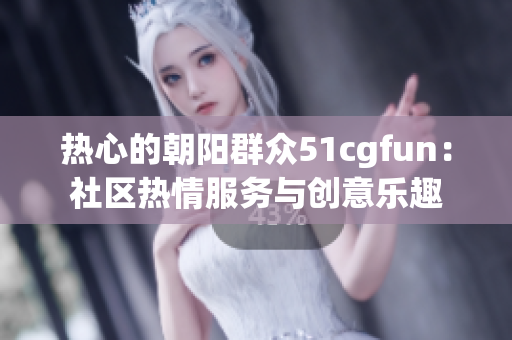 熱心的朝陽群眾51cgfun:社區(qū)熱情服務與創(chuàng)意樂趣 熱心的朝陽群眾51cgfun:社區(qū)熱情服務與創(chuàng)意樂趣