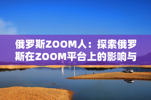 俄羅斯ZOOM人:探索俄羅斯在ZOOM平臺上的影響與發(fā)展 俄羅斯ZOOM人:探索俄羅斯在ZOOM平臺上的影響與發(fā)展