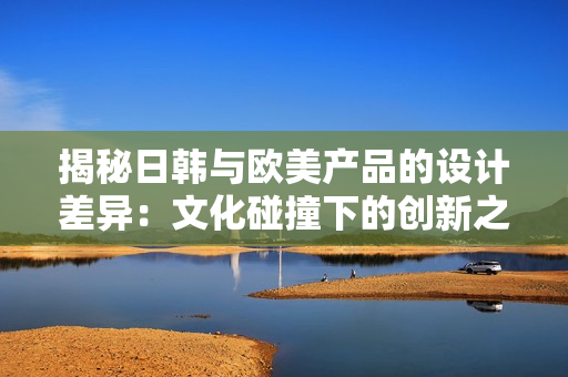 揭秘日韓與歐美產(chǎn)品的設(shè)計差異：文化碰撞下的創(chuàng)新之路