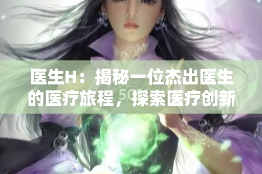 醫(yī)生H：揭秘一位杰出醫(yī)生的醫(yī)療旅程，探索醫(yī)療創(chuàng)新與人性溫暖