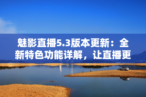 魅影直播5.3版本更新：全新特色功能詳解，讓直播更加流暢精彩！