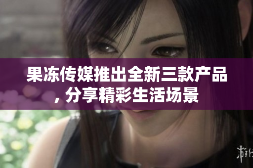 果凍傳媒推出全新三款產(chǎn)品, 分享精彩生活場(chǎng)景