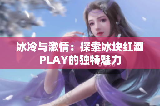 冰冷與激情：探索冰塊紅酒PLAY的獨(dú)特魅力