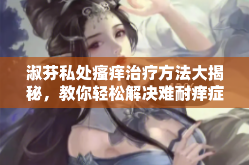 淑芬私處瘙癢治療方法大揭秘，教你輕松解決難耐癢癥狀