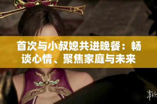 首次與小叔媳共進(jìn)晚餐：暢談心情、聚焦家庭與未來