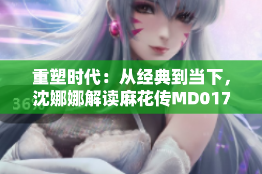 重塑時代：從經(jīng)典到當下，沈娜娜解讀麻花傳MD0174