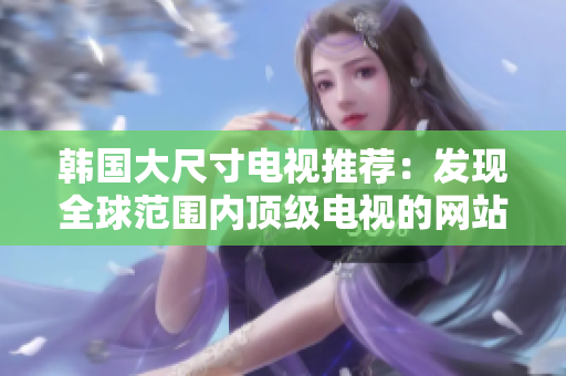 韓國大尺寸電視推薦：發(fā)現全球范圍內頂級電視的網站真相