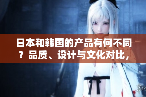 日本和韓國(guó)的產(chǎn)品有何不同?品質(zhì)、設(shè)計(jì)與文化對(duì)比,探索兩國(guó)制造的獨(dú)特魅力 日本和韓國(guó)的產(chǎn)品有何不同?品質(zhì)、設(shè)計(jì)與文化對(duì)比,探索兩國(guó)制造的獨(dú)特魅力