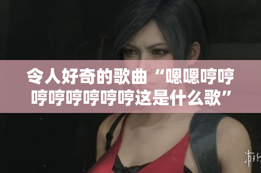 令人好奇的歌曲“嗯嗯哼哼哼哼哼哼哼哼這是什么歌”引發(fā)熱議 令人好奇的歌曲“嗯嗯哼哼哼哼哼哼哼哼這是什么歌”引發(fā)熱議
