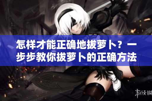 怎樣才能正確地拔蘿卜？一步步教你拔蘿卜的正確方法