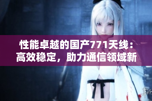 性能卓越的國產(chǎn)771天線:高效穩(wěn)定,助力通信領(lǐng)域新發(fā)展 性能卓越的國產(chǎn)771天線:高效穩(wěn)定,助力通信領(lǐng)域新發(fā)展