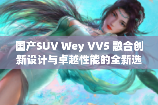 國產(chǎn)SUV Wey VV5 融合創(chuàng)新設(shè)計(jì)與卓越性能的全新選擇 國產(chǎn)SUV Wey VV5 融合創(chuàng)新設(shè)計(jì)與卓越性能的全新選擇
