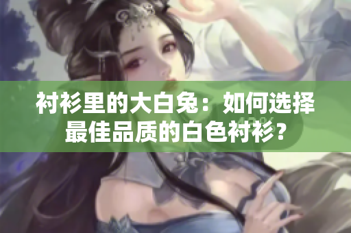 襯衫里的大白兔:如何選擇最佳品質(zhì)的白色襯衫? 襯衫里的大白兔:如何選擇最佳品質(zhì)的白色襯衫?