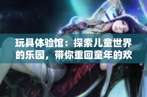 玩具體驗(yàn)館：探索兒童世界的樂(lè)園，帶你重回童年的歡樂(lè)時(shí)光