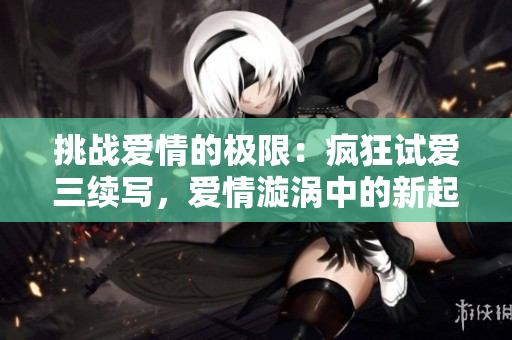 挑戰(zhàn)愛情的極限:瘋狂試愛三續(xù)寫,愛情漩渦中的新起點 挑戰(zhàn)愛情的極限:瘋狂試愛三續(xù)寫,愛情漩渦中的新起點
