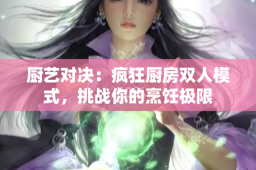 廚藝對決:瘋狂廚房雙人模式,挑戰(zhàn)你的烹飪極限 廚藝對決:瘋狂廚房雙人模式,挑戰(zhàn)你的烹飪極限
