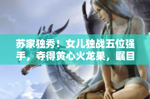 蘇家獨秀！女兒獨戰(zhàn)五位強手，奪得黃心火龍果，矚目登頂！