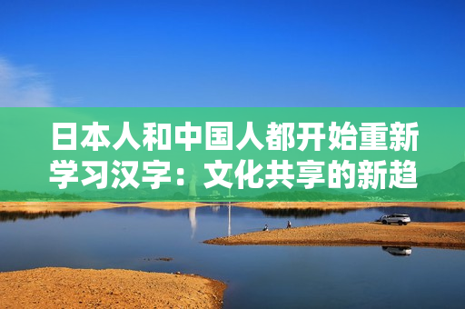 日本人和中國人都開始重新學(xué)習(xí)漢字:文化共享的新趨勢 日本人和中國人都開始重新學(xué)習(xí)漢字:文化共享的新趨勢