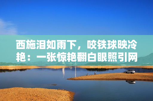 西施淚如雨下，咬鐵球映冷艷：一張?bào)@艷翻白眼照引網(wǎng)友熱議