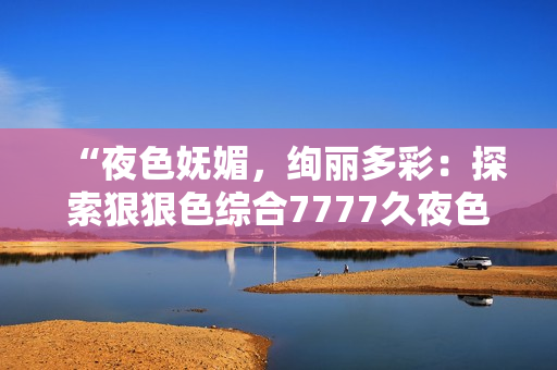 “夜色嫵媚,絢麗多彩:探索狠狠色綜合7777久夜色的神秘魅力” “夜色嫵媚,絢麗多彩:探索狠狠色綜合7777久夜色的神秘魅力”