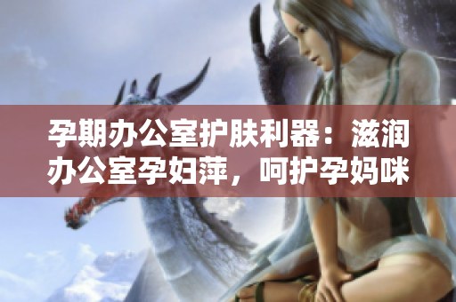 孕期辦公室護(hù)膚利器:滋潤辦公室孕婦萍,呵護(hù)孕媽咪肌膚 孕期辦公室護(hù)膚利器:滋潤辦公室孕婦萍,呵護(hù)孕媽咪肌膚