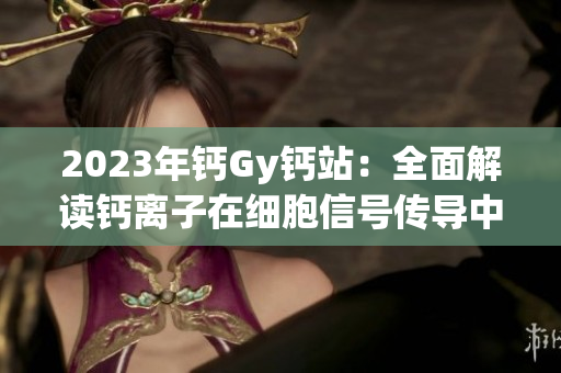 2023年鈣Gy鈣站:全面解讀鈣離子在細(xì)胞信號傳導(dǎo)中的重要作用 2023年鈣Gy鈣站:全面解讀鈣離子在細(xì)胞信號傳導(dǎo)中的重要作用