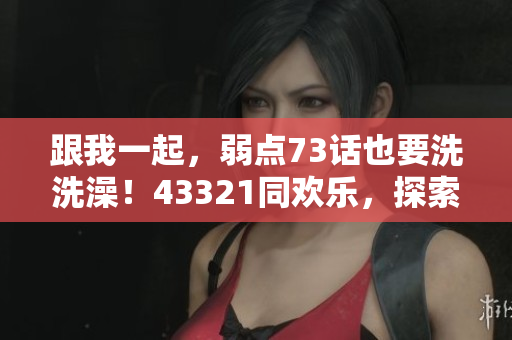 跟我一起，弱點(diǎn)73話也要洗洗澡！43321同歡樂(lè)，探索新世界