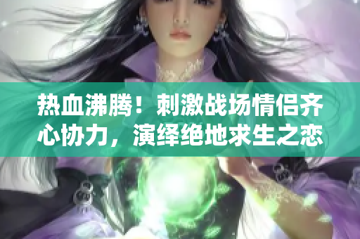 熱血沸騰!刺激戰(zhàn)場情侶齊心協(xié)力,演繹絕地求生之戀 熱血沸騰!刺激戰(zhàn)場情侶齊心協(xié)力,演繹絕地求生之戀