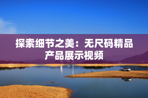 探索細(xì)節(jié)之美:無尺碼精品產(chǎn)品展示視頻 探索細(xì)節(jié)之美:無尺碼精品產(chǎn)品展示視頻