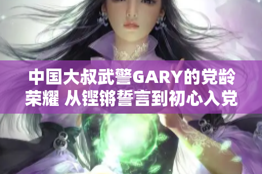 中國大叔武警GARY的黨齡榮耀 從鏗鏘誓言到初心入黨 中國大叔武警GARY的黨齡榮耀 從鏗鏘誓言到初心入黨