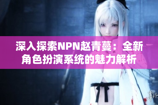 深入探索NPN趙青蔓:全新角色扮演系統(tǒng)的魅力解析 深入探索NPN趙青蔓:全新角色扮演系統(tǒng)的魅力解析
